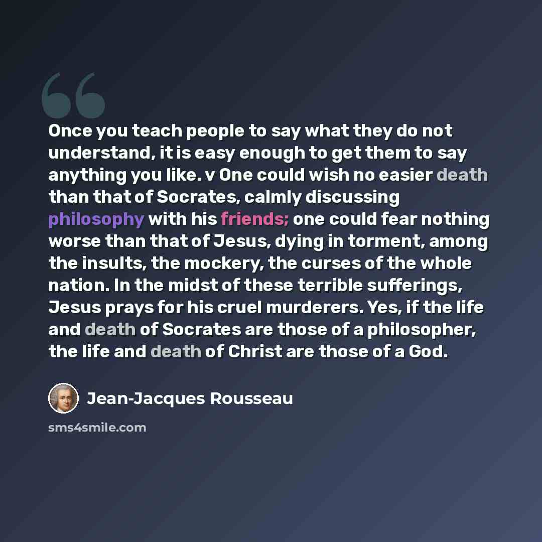 “Once you teach people to say what they do not understand, it is easy enough to get them to say anything you like. v One could wish no easier death than that of Socrates, calmly discussing philosophy with his friends; one could fear nothing worse than that of Jesus, dying in torment, among the…” quote by Jean-Jacques Rousseau
