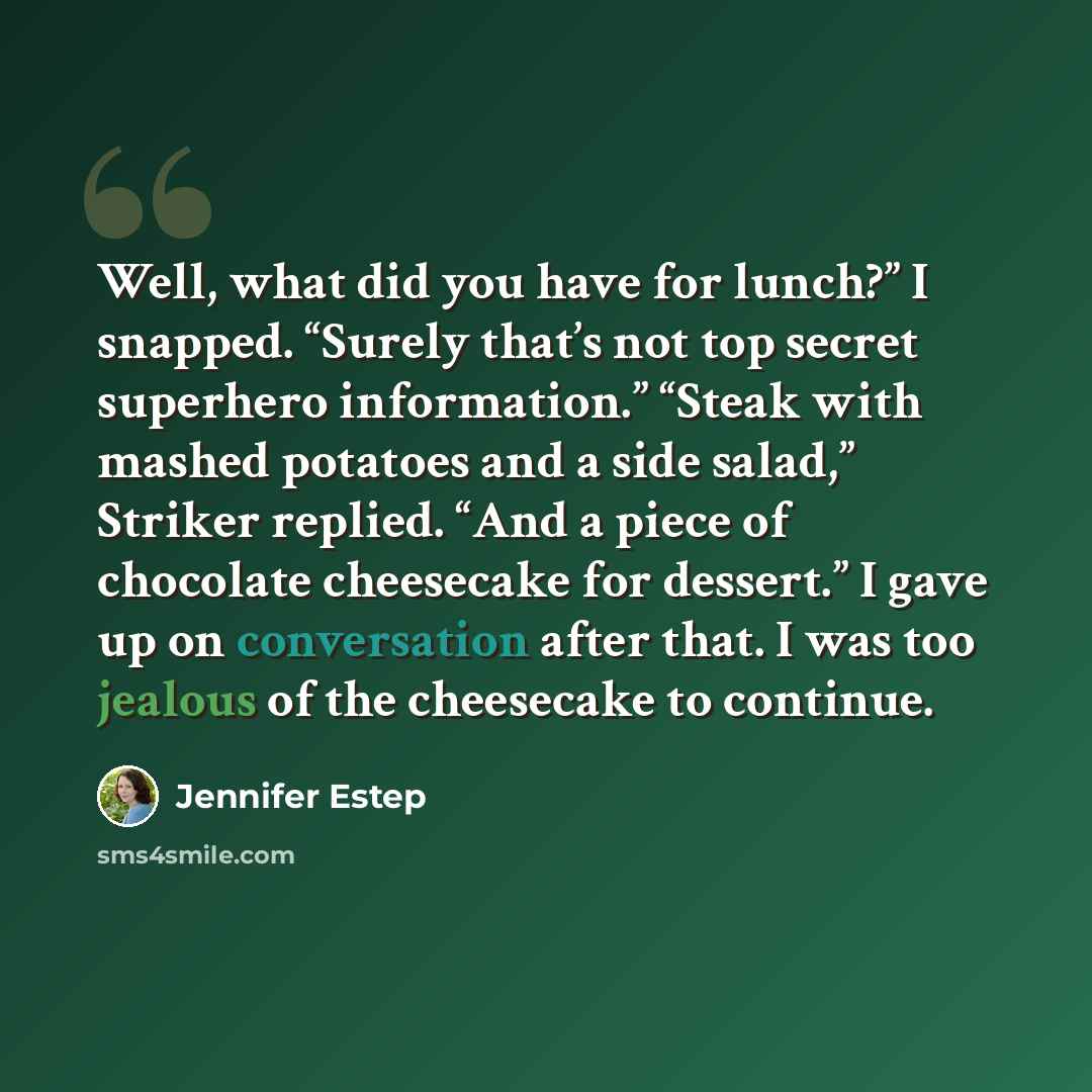 “Well, what did you have for lunch?” I snapped. “Surely that’s not top secret superhero information.” “Steak with mashed potatoes and a side salad,” Striker replied. “And a piece of chocolate cheesecake for dessert.” I gave up on conversation after that. I was too jealous of the cheesecake to…” quote by Jennifer Estep