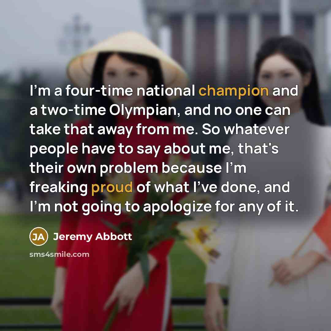 “I'm a four-time national champion and a two-time Olympian, and no one can take that away from me. So whatever people have to say about me, that's their own problem because I'm freaking proud of what I've done, and I'm not going to apologize for any of it.” quote by Jeremy Abbott