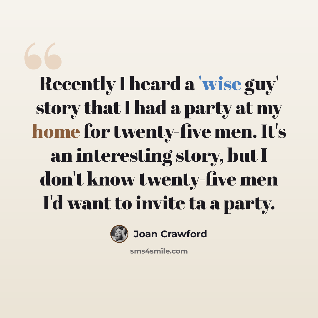 “Recently I heard a 'wise guy' story that I had a party at my home for twenty-five men. It's an interesting story, but I don't know twenty-five men I'd want to invite ta a party.” quote by Joan Crawford