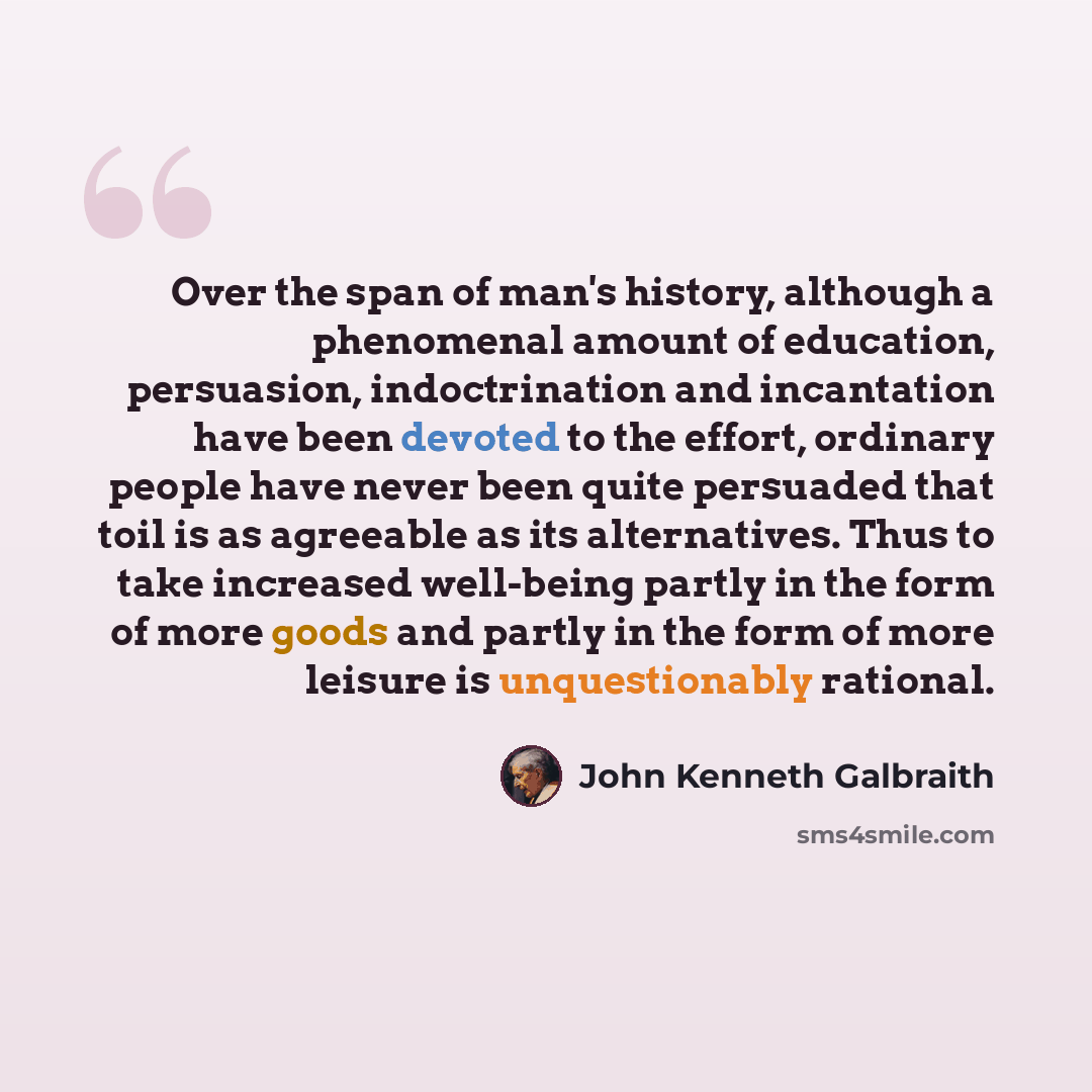 “Over the span of man's history, although a phenomenal amount of education, persuasion, indoctrination and incantation have been devoted to the effort, ordinary people have never been quite persuaded that toil is as agreeable as its alternatives. Thus to take increased well-being partly in the form…” quote by John Kenneth Galbraith