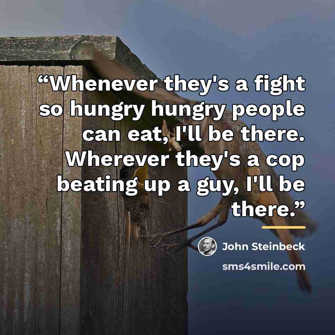 “Whenever they's a fight so hungry hungry people can eat, I'll be there. Wherever they's a cop beating up a guy, I'll be there.” quote by John Steinbeck
