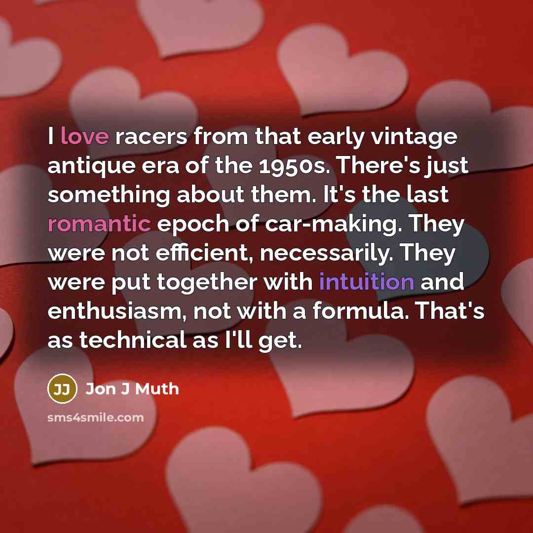 “I love racers from that early vintage antique era of the 1950s. There's just something about them. It's the last romantic epoch of car-making. They were not efficient, necessarily. They were put together with intuition and enthusiasm, not with a formula. That's as technical as I'll get.” quote by Jon J Muth
