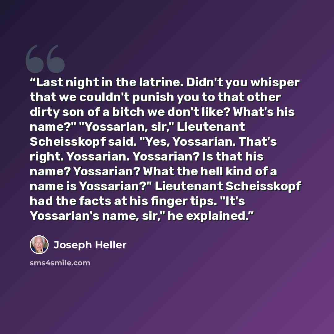 “Last night in the latrine. Didn't you whisper that we couldn't punish you to that other dirty son of a bitch we don't like? What's his name?" "Yossarian, sir," Lieutenant Scheisskopf said. "Yes, Yossarian. That's right. Yossarian. Yossarian? Is that his name? Yossarian? What the hell kind of a…” quote by Joseph Heller