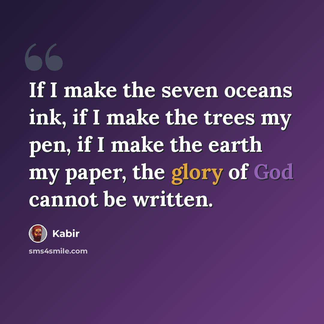 “If I make the seven oceans ink, if I make the trees my pen, if I make the earth my paper, the glory of God cannot be written.” quote by Kabir