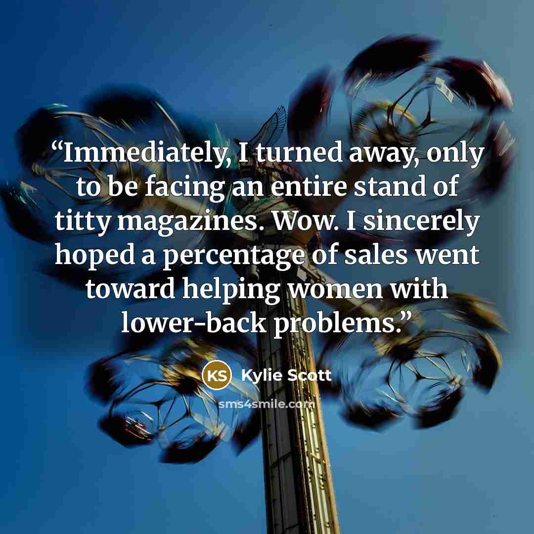 “Immediately, I turned away, only to be facing an entire stand of titty magazines. Wow. I sincerely hoped a percentage of sales went toward helping women with lower-back problems.” quote by Kylie Scott