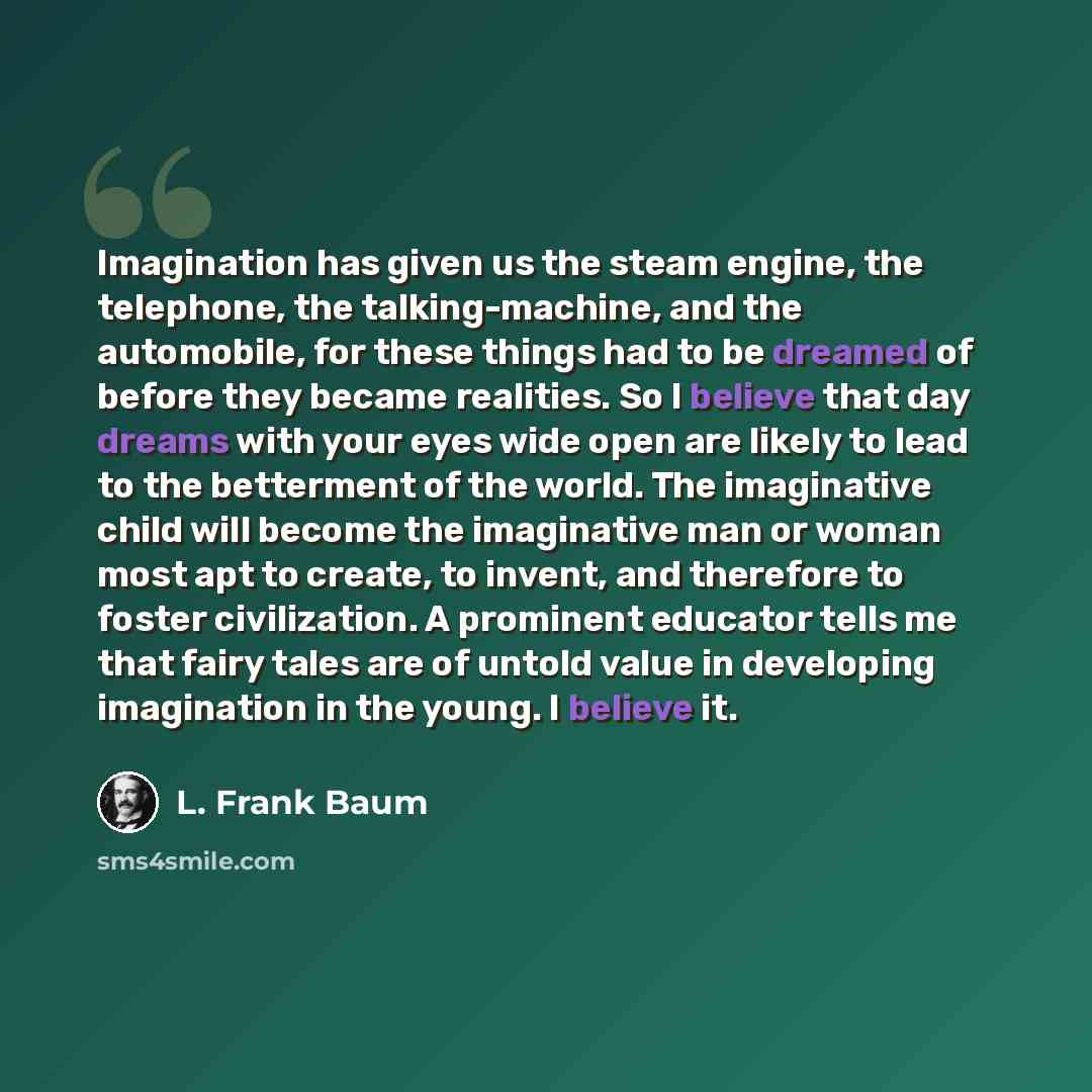 “Imagination has given us the steam engine, the telephone, the talking-machine, and the automobile, for these things had to be dreamed of before they became realities. So I believe that day dreams with your eyes wide open are likely to lead to the betterment of the world. The imaginative child will…” quote by L. Frank Baum