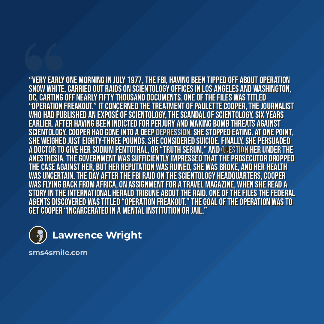 “VERY EARLY ONE MORNING in July 1977, the FBI, having been tipped off about Operation Snow White, carried out raids on Scientology offices in Los Angeles and Washington, DC, carting off nearly fifty thousand documents. One of the files was titled “Operation Freakout.” It concerned the treatment of…” quote by Lawrence Wright