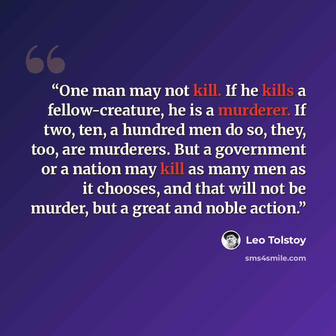 “One man may not kill. If he kills a fellow-creature, he is a murderer. If two, ten, a hundred men do so, they, too, are murderers. But a government or a nation may kill as many men as it chooses, and that will not be murder, but a great and noble action.” quote by Leo Tolstoy