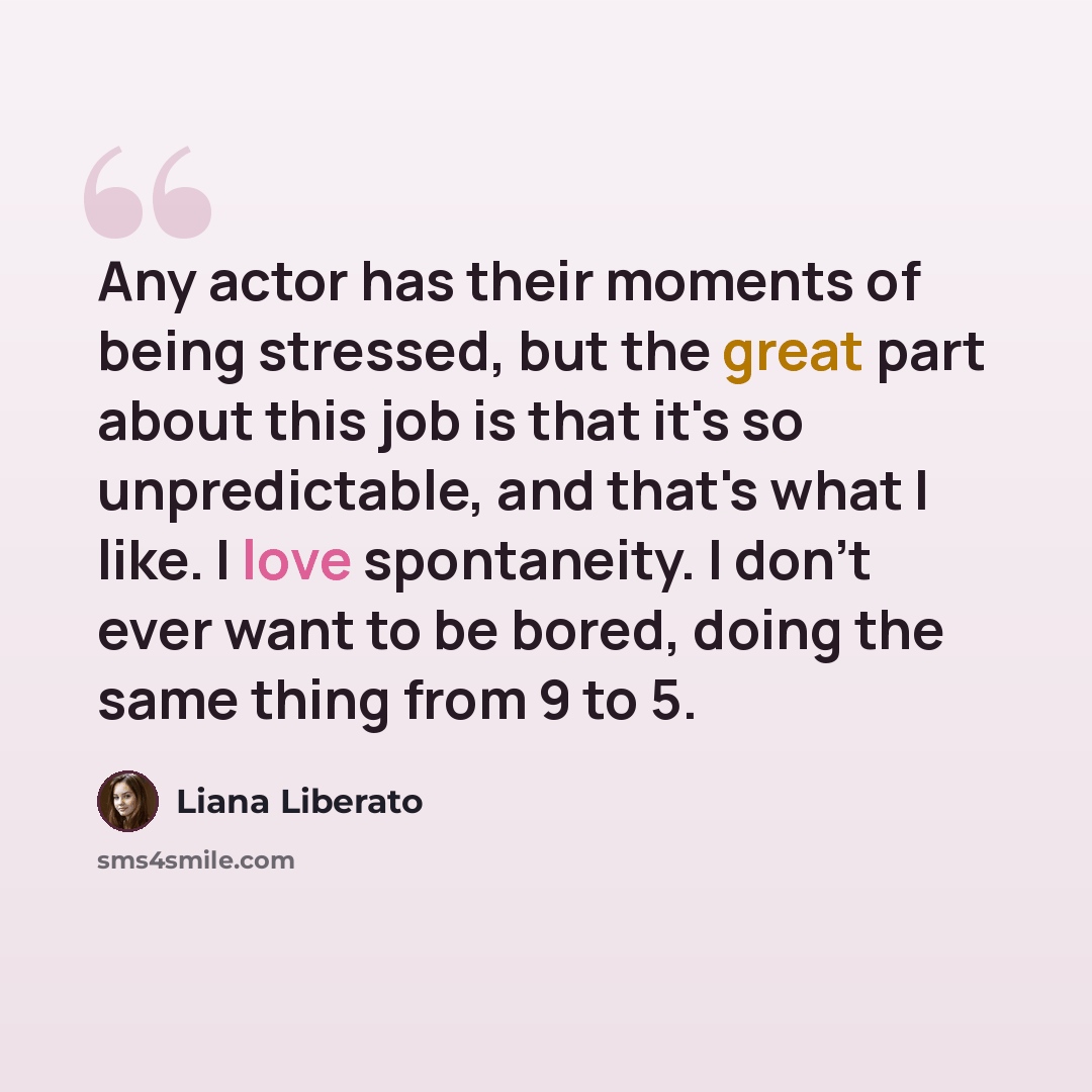 “Any actor has their moments of being stressed, but the great part about this job is that it's so unpredictable, and that's what I like. I love spontaneity. I don't ever want to be bored, doing the same thing from 9 to 5.” quote by Liana Liberato