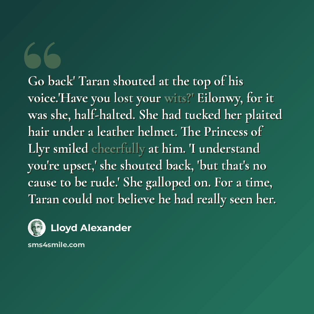 “Go back' Taran shouted at the top of his voice.'Have you lost your wits?' Eilonwy, for it was she, half-halted. She had tucked her plaited hair under a leather helmet. The Princess of Llyr smiled cheerfully at him. 'I understand you're upset,' she shouted back, 'but that's no cause to be rude.'…” quote by Lloyd Alexander