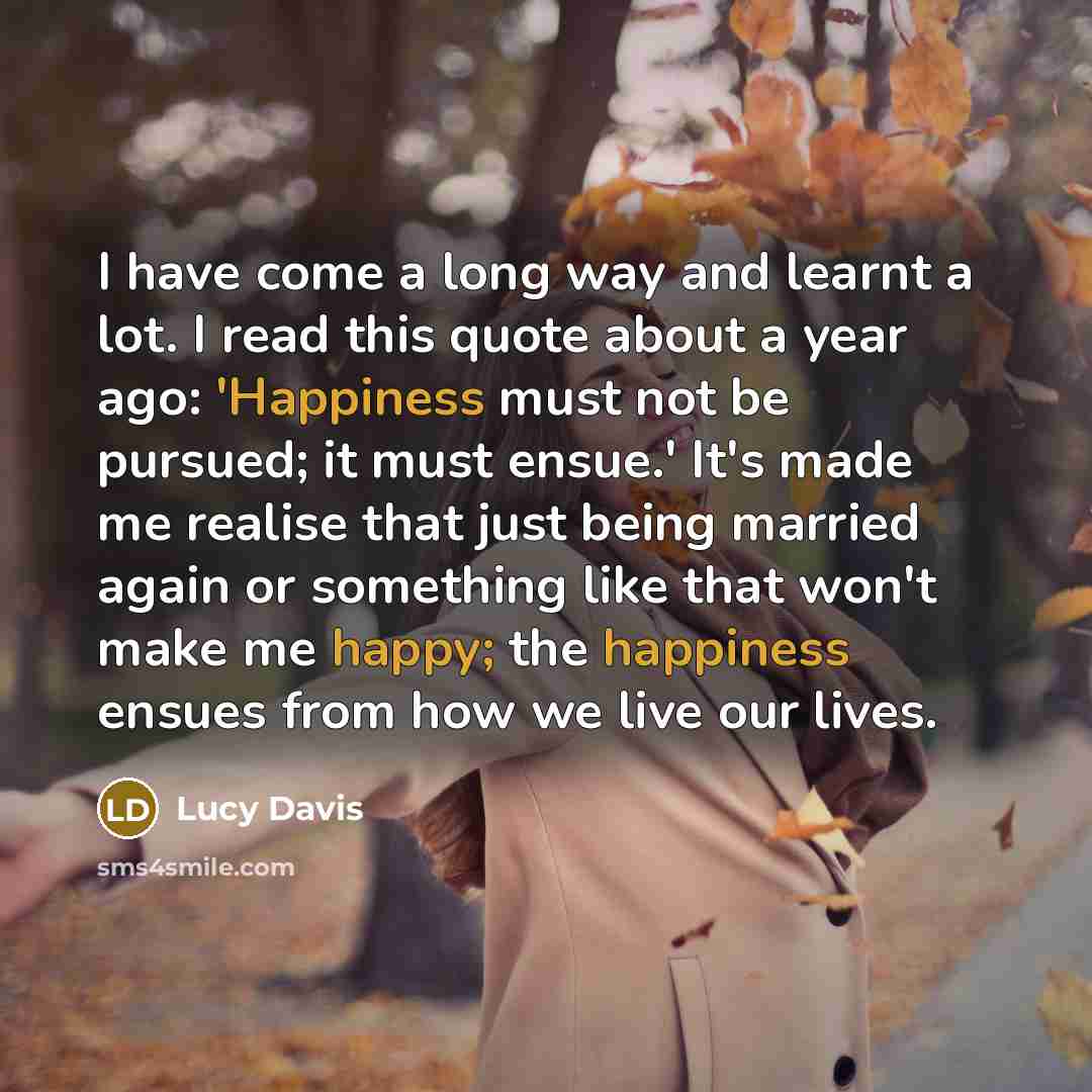 “I have come a long way and learnt a lot. I read this quote about a year ago: 'Happiness must not be pursued; it must ensue.' It's made me realise that just being married again or something like that won't make me happy; the happiness ensues from how we live our lives.” quote by Lucy Davis