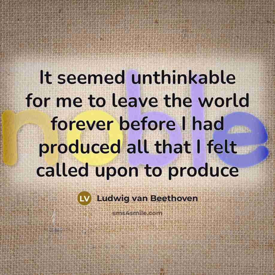 “It seemed unthinkable for me to leave the world forever before I had produced all that I felt called upon to produce” quote by Ludwig van Beethoven