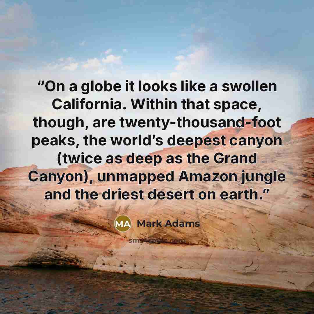 “On a globe it looks like a swollen California. Within that space, though, are twenty-thousand-foot peaks, the world’s deepest canyon (twice as deep as the Grand Canyon), unmapped Amazon jungle and the driest desert on earth.” quote by Mark Adams