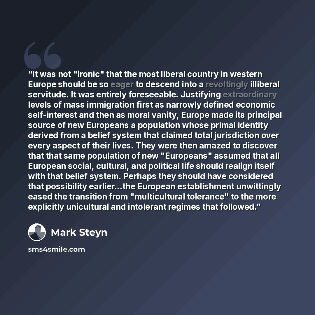 “It was not "ironic" that the most liberal country in western Europe should be so eager to descend into a revoltingly illiberal servitude. It was entirely foreseeable. Justifying extraordinary levels of mass immigration first as narrowly defined economic self-interest and then as moral vanity…” quote by Mark Steyn