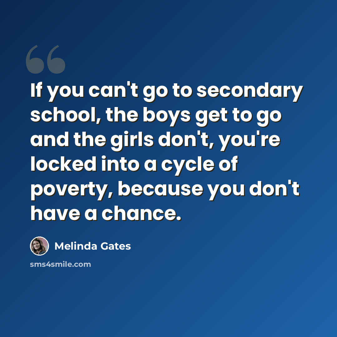 “If you can't go to secondary school, the boys get to go and the girls don't, you're locked into a cycle of poverty, because you don't have a chance.” quote by Melinda Gates