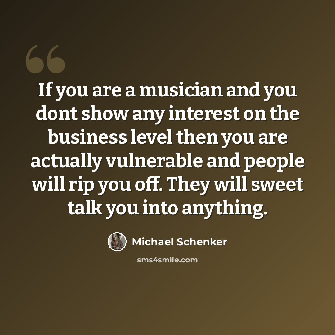 “If you are a musician and you dont show any interest on the business level then you are actually vulnerable and people will rip you off. They will sweet talk you into anything.” quote by Michael Schenker