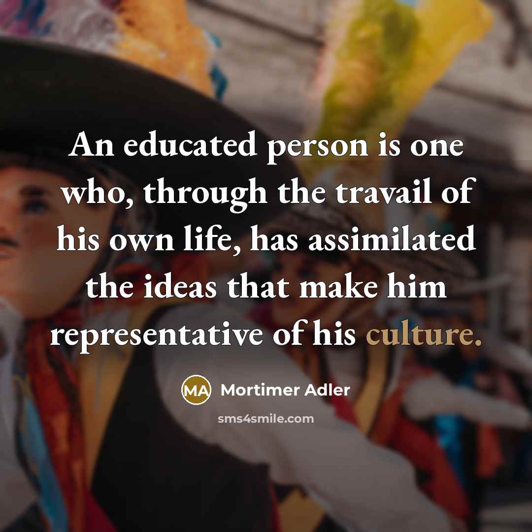 “An educated person is one who, through the travail of his own life, has assimilated the ideas that make him representative of his culture.” quote by Mortimer Adler