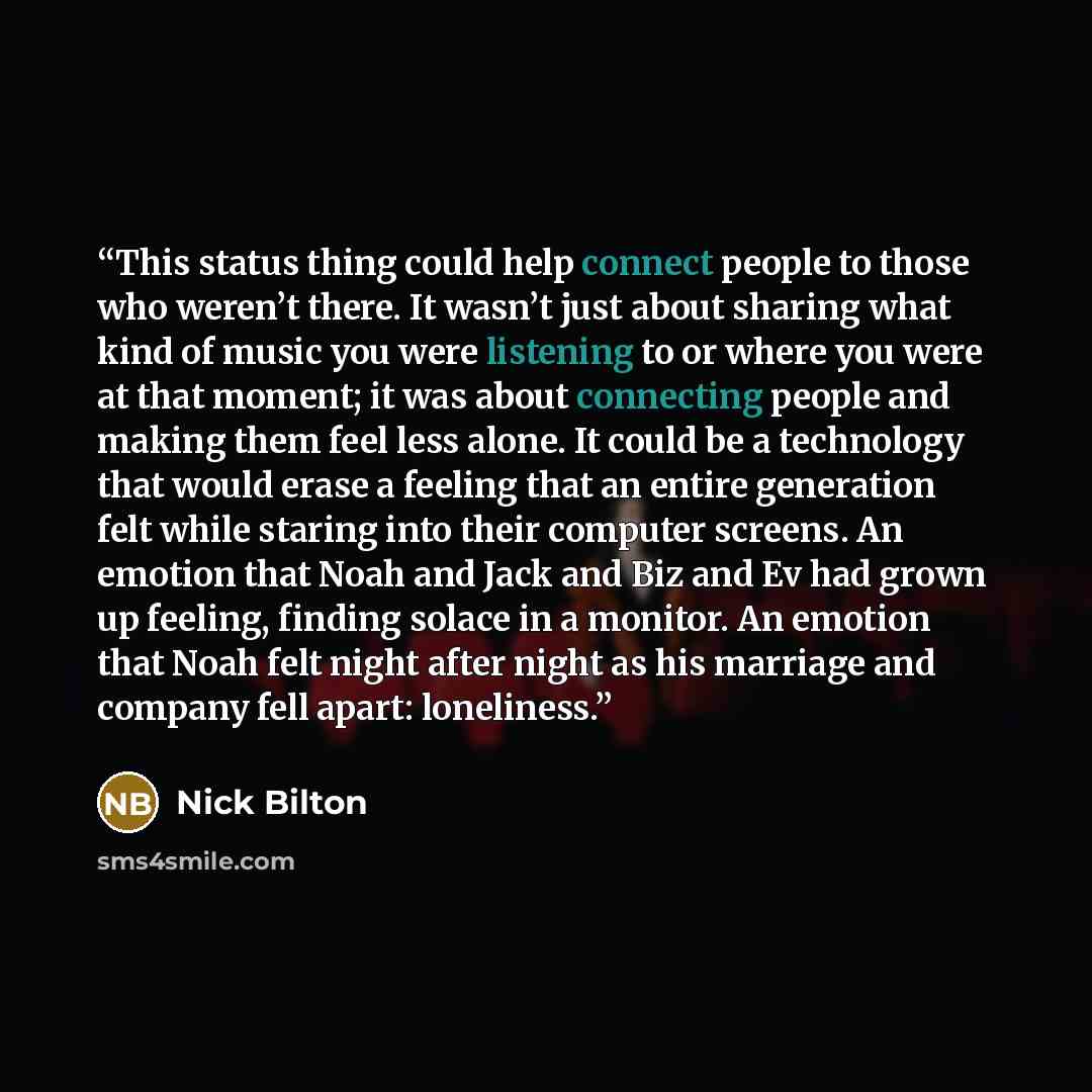 “This status thing could help connect people to those who weren’t there. It wasn’t just about sharing what kind of music you were listening to or where you were at that moment; it was about connecting people and making them feel less alone. It could be a technology that would erase a feeling that…” quote by Nick Bilton