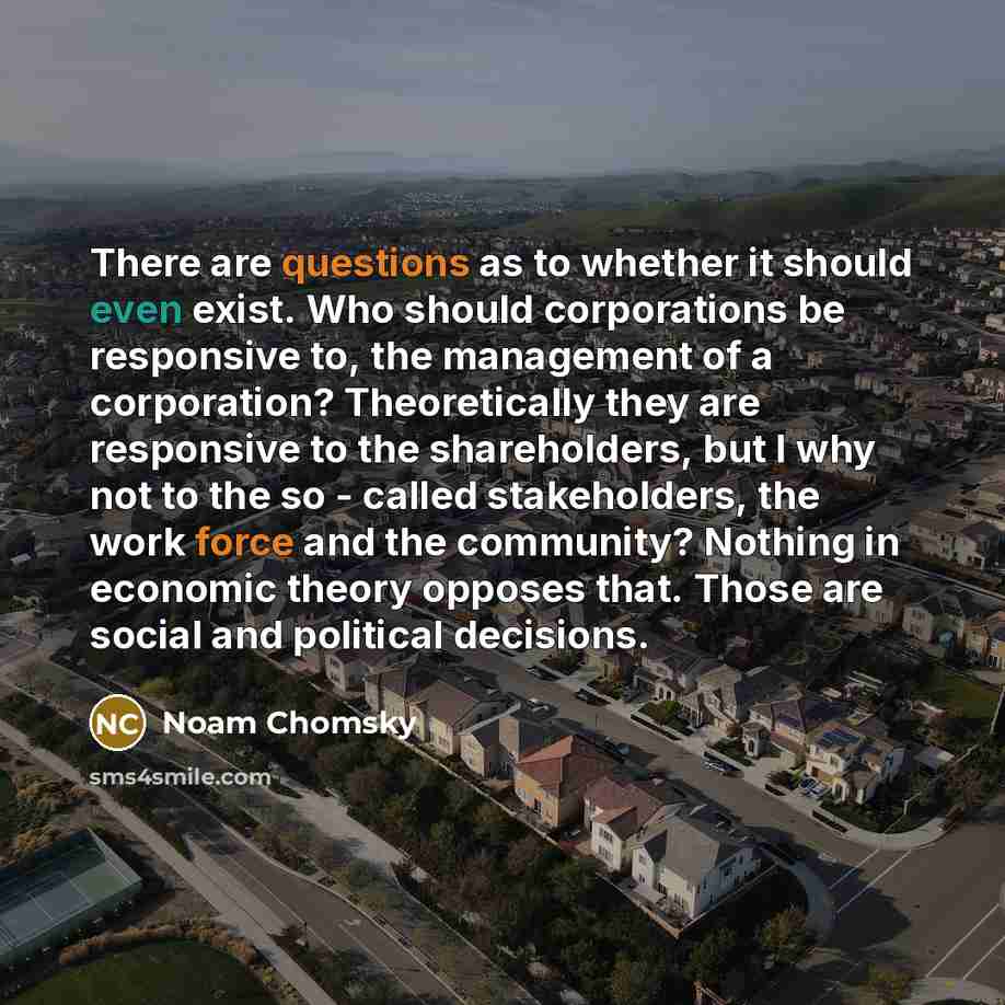 “There are questions as to whether it should even exist. Who should corporations be responsive to, the management of a corporation? Theoretically they are responsive to the shareholders, but I why not to the so - called stakeholders, the work force and the community? Nothing in economic theory…” quote by Noam Chomsky