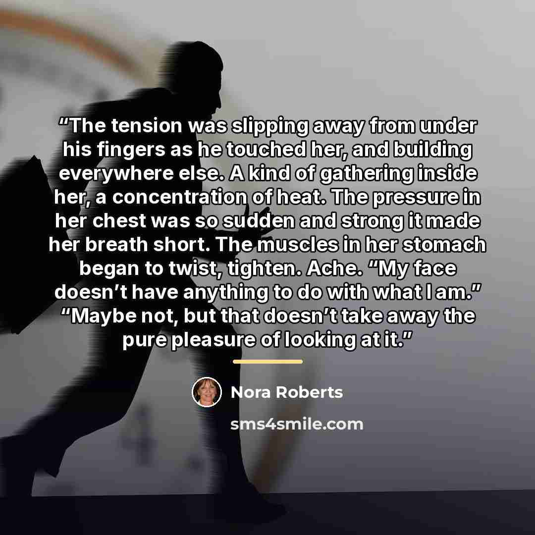 “The tension was slipping away from under his fingers as he touched her, and building everywhere else. A kind of gathering inside her, a concentration of heat. The pressure in her chest was so sudden and strong it made her breath short. The muscles in her stomach began to twist, tighten. Ache. “My…” quote by Nora Roberts