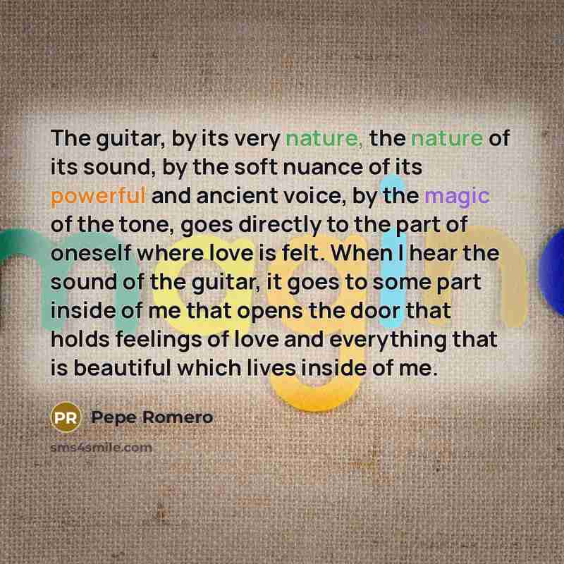 “The guitar, by its very nature, the nature of its sound, by the soft nuance of its powerful and ancient voice, by the magic of the tone, goes directly to the part of oneself where love is felt. When I hear the sound of the guitar, it goes to some part inside of me that opens the door that holds…” quote by Pepe Romero