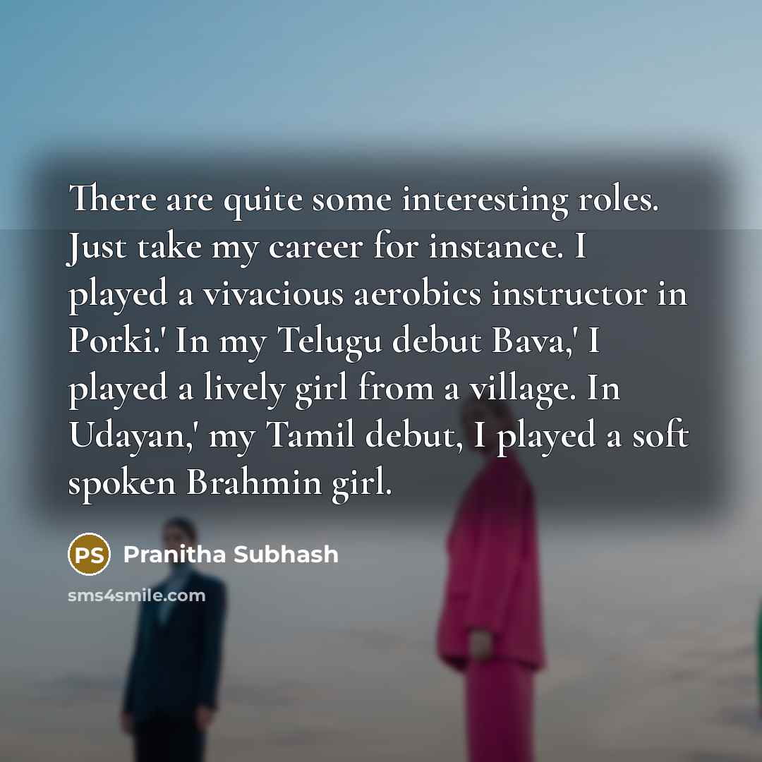 “There are quite some interesting roles. Just take my career for instance. I played a vivacious aerobics instructor in Porki.' In my Telugu debut Bava,' I played a lively girl from a village. In Udayan,' my Tamil debut, I played a soft spoken Brahmin girl.” quote by Pranitha Subhash