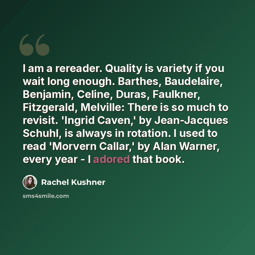 “I am a rereader. Quality is variety if you wait long enough. Barthes, Baudelaire, Benjamin, Celine, Duras, Faulkner, Fitzgerald, Melville: There is so much to revisit. 'Ingrid Caven,' by Jean-Jacques Schuhl, is always in rotation. I used to read 'Morvern Callar,' by Alan Warner, every year - I…” quote by Rachel Kushner
