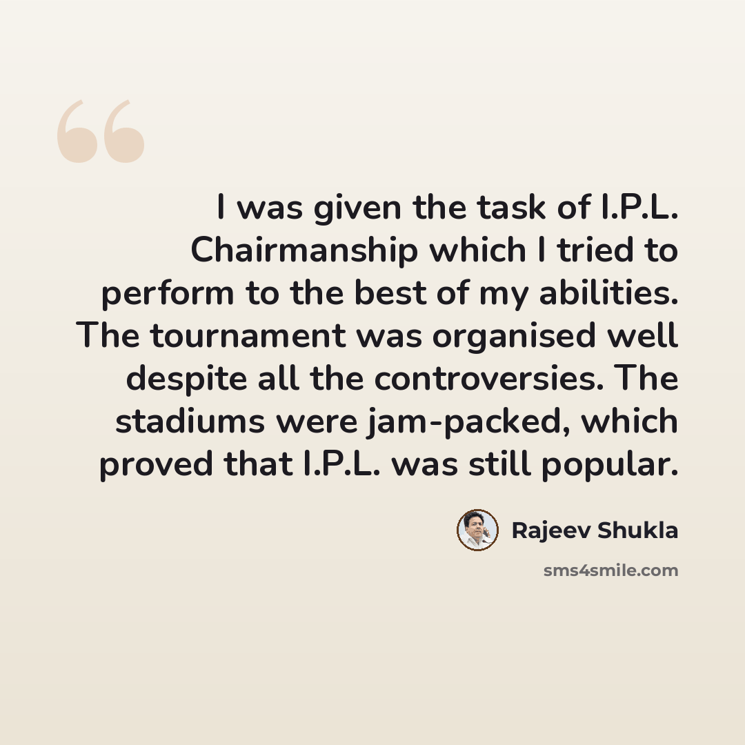 “I was given the task of I.P.L. Chairmanship which I tried to perform to the best of my abilities. The tournament was organised well despite all the controversies. The stadiums were jam-packed, which proved that I.P.L. was still popular.” quote by Rajeev Shukla