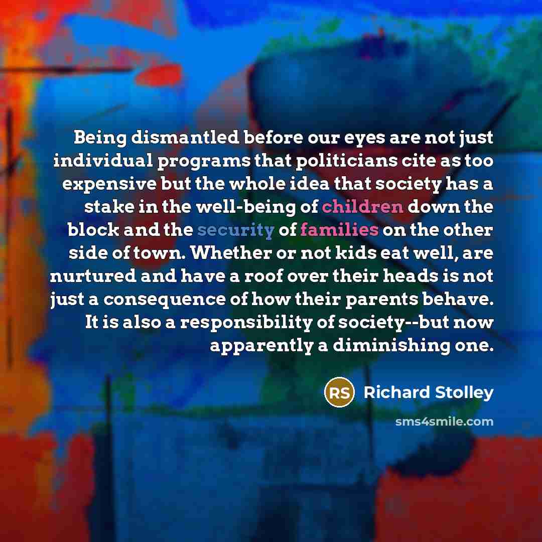 “Being dismantled before our eyes are not just individual programs that politicians cite as too expensive but the whole idea that society has a stake in the well-being of children down the block and the security of families on the other side of town. Whether or not kids eat well, are nurtured and…” quote by Richard Stolley