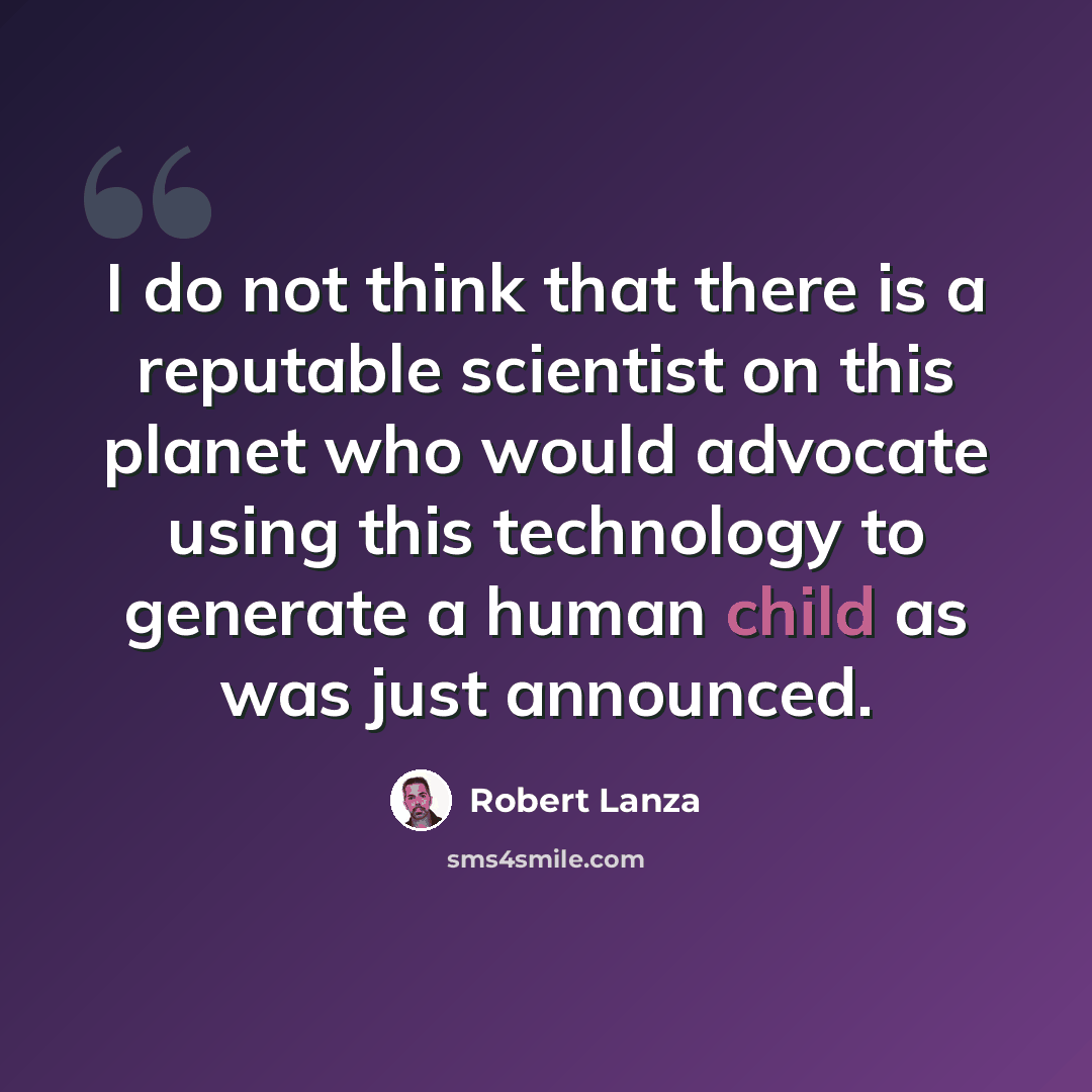 “I do not think that there is a reputable scientist on this planet who would advocate using this technology to generate a human child as was just announced.” quote by Robert Lanza