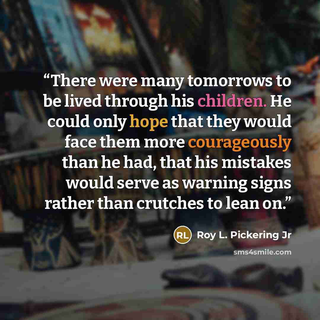 “There were many tomorrows to be lived through his children. He could only hope that they would face them more courageously than he had, that his mistakes would serve as warning signs rather than crutches to lean on.” quote by Roy L. Pickering Jr