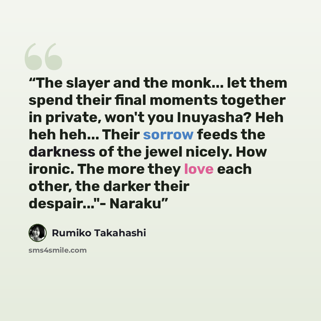 “The slayer and the monk... let them spend their final moments together in private, won't you Inuyasha? Heh heh heh... Their sorrow feeds the darkness of the jewel nicely. How ironic. The more they love each other, the darker their despair..."- Naraku” quote by Rumiko Takahashi