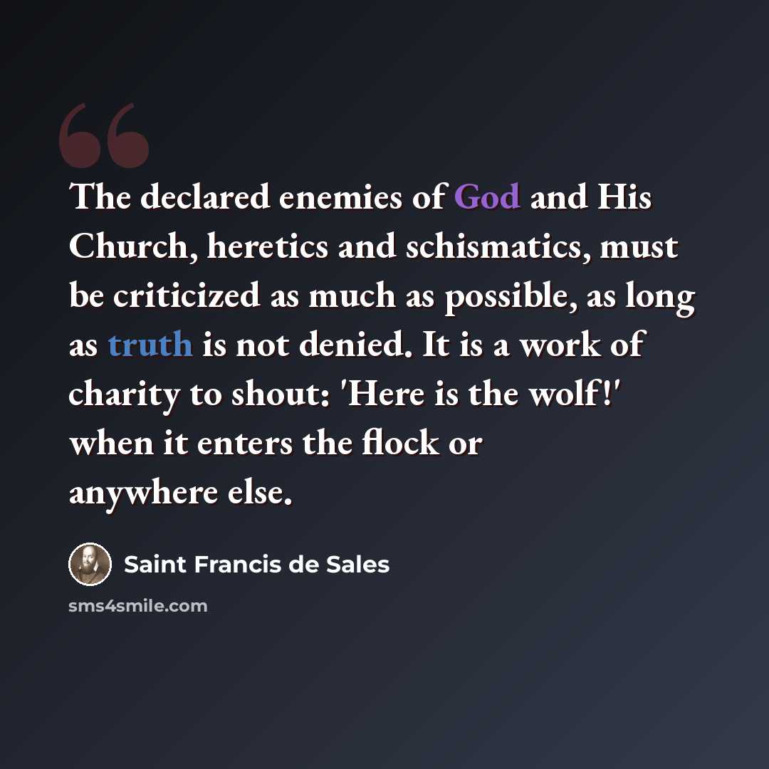“The declared enemies of God and His Church, heretics and schismatics, must be criticized as much as possible, as long as truth is not denied. It is a work of charity to shout: 'Here is the wolf!' when it enters the flock or anywhere else.” quote by Saint Francis de Sales