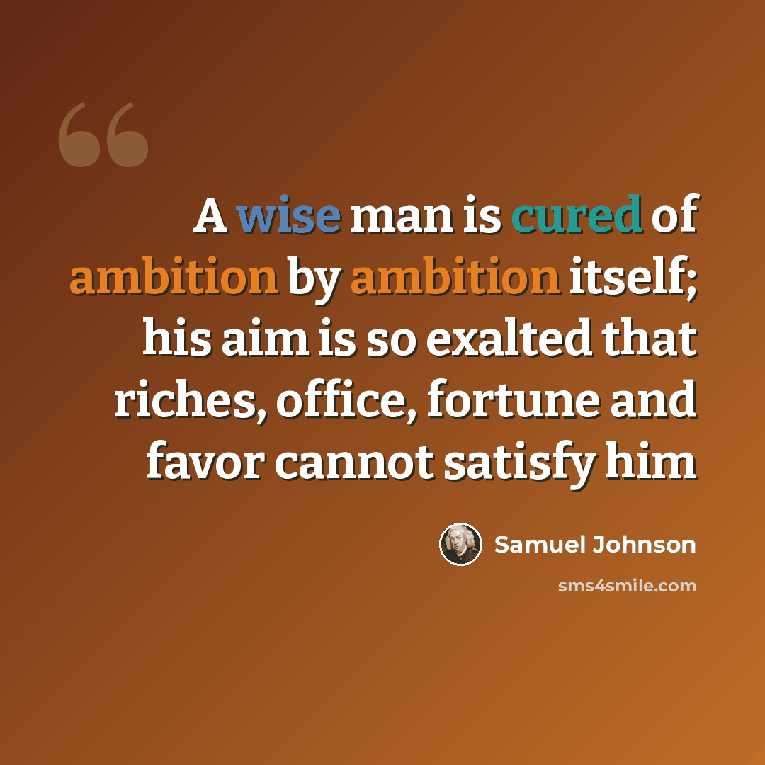 “A wise man is cured of ambition by ambition itself; his aim is so exalted that riches, office, fortune and favor cannot satisfy him” quote by Samuel Johnson
