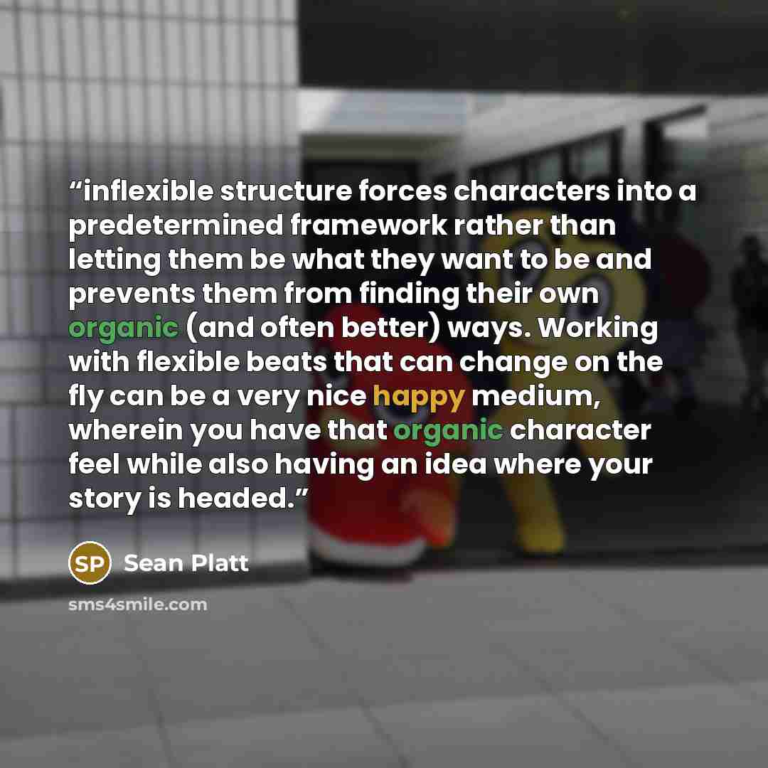 “inflexible structure forces characters into a predetermined framework rather than letting them be what they want to be and prevents them from finding their own organic (and often better) ways. Working with flexible beats that can change on the fly can be a very nice happy medium, wherein you have…” quote by Sean Platt