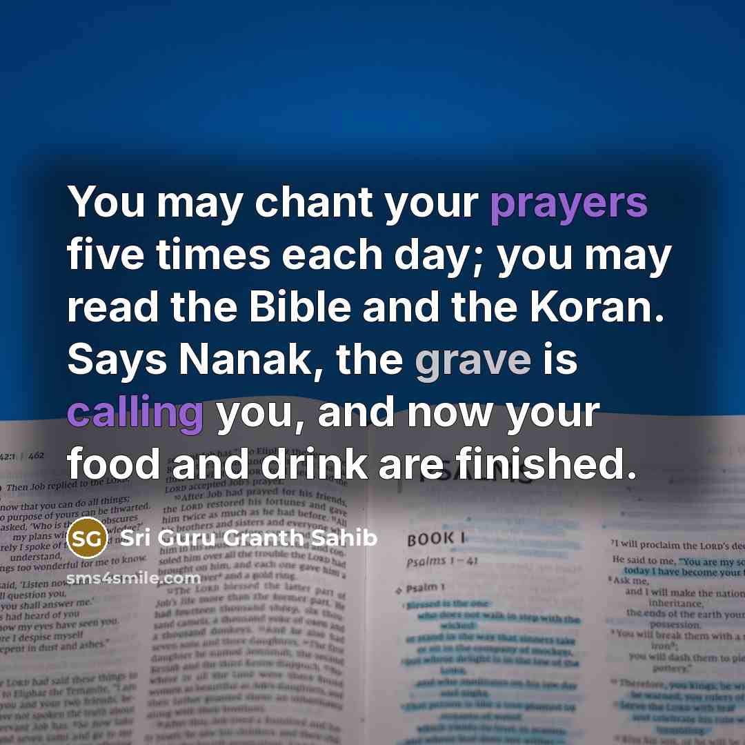“You may chant your prayers five times each day; you may read the Bible and the Koran. Says Nanak, the grave is calling you, and now your food and drink are finished.” quote by Sri Guru Granth Sahib