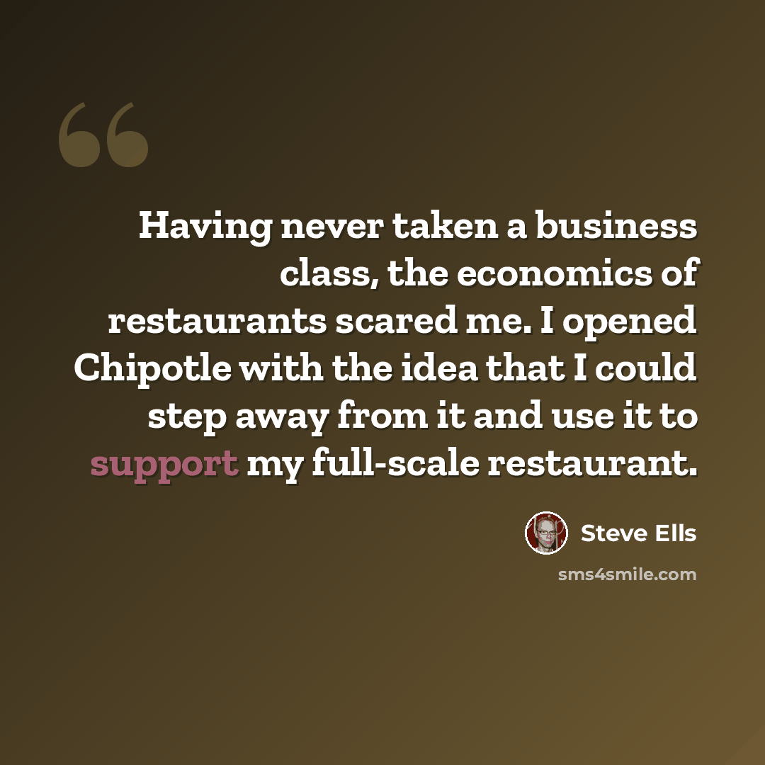 “Having never taken a business class, the economics of restaurants scared me. I opened Chipotle with the idea that I could step away from it and use it to support my full-scale restaurant.” quote by Steve Ells