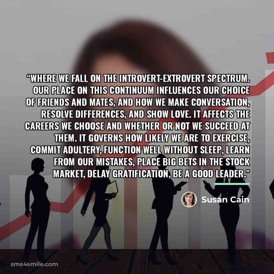 “where we fall on the introvert-extrovert spectrum. Our place on this continuum influences our choice of friends and mates, and how we make conversation, resolve differences, and show love. It affects the careers we choose and whether or not we succeed at them. It governs how likely we are to…” quote by Susan Cain