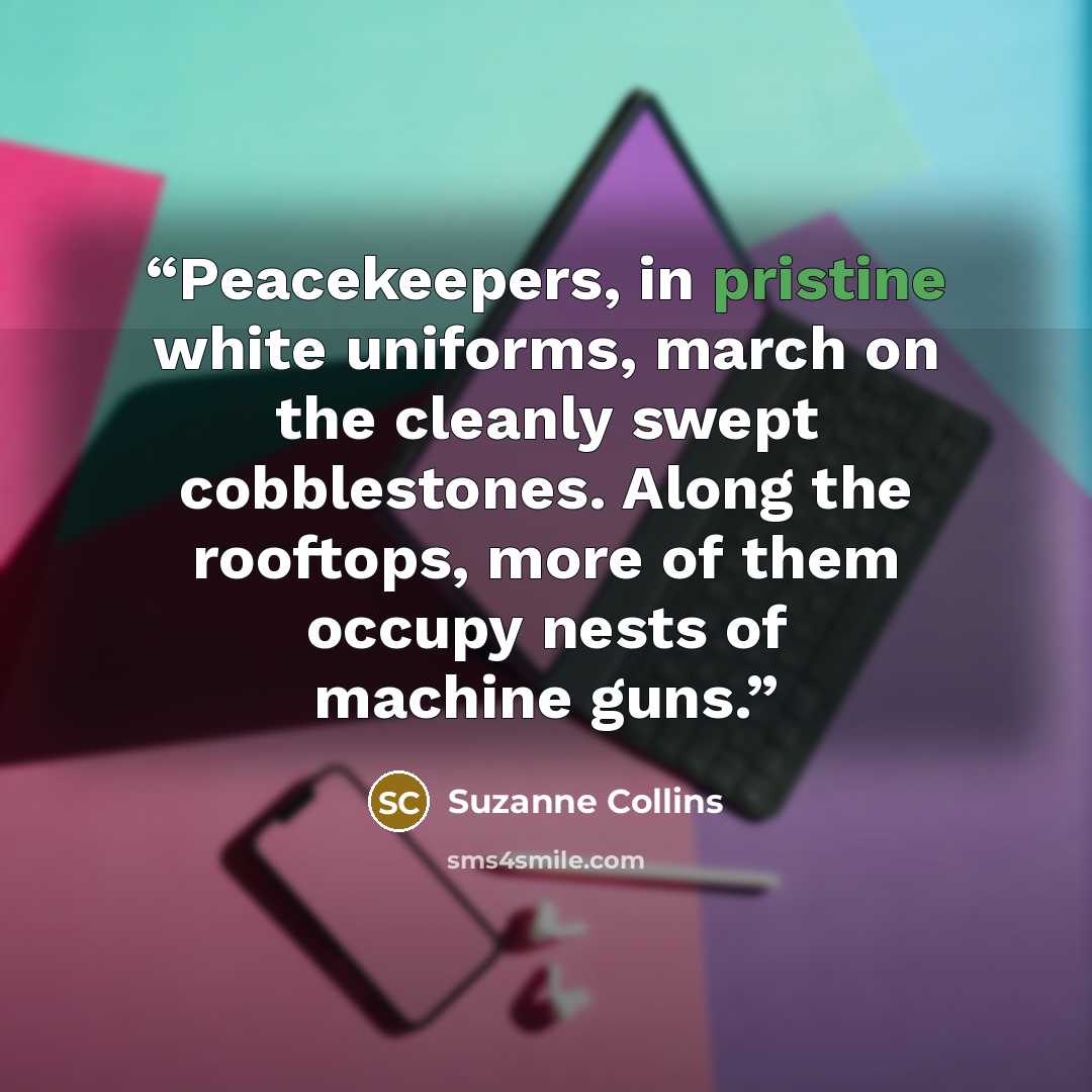 “Peacekeepers, in pristine white uniforms, march on the cleanly swept cobblestones. Along the rooftops, more of them occupy nests of machine guns.” quote by Suzanne Collins