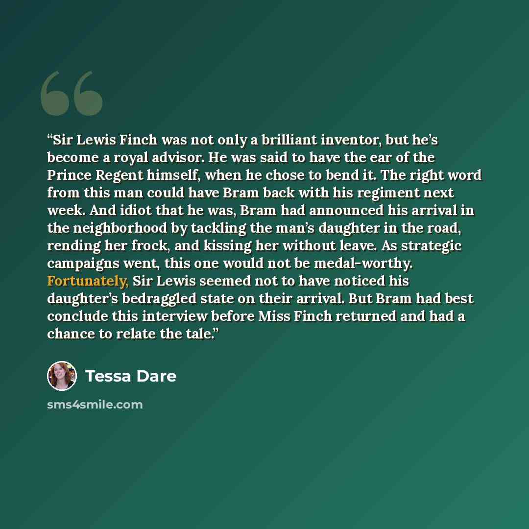 “Sir Lewis Finch was not only a brilliant inventor, but he’s become a royal advisor. He was said to have the ear of the Prince Regent himself, when he chose to bend it. The right word from this man could have Bram back with his regiment next week. And idiot that he was, Bram had announced his…” quote by Tessa Dare