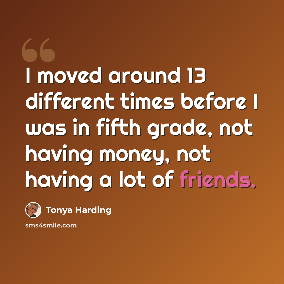 “I moved around 13 different times before I was in fifth grade, not having money, not having a lot of friends.” quote by Tonya Harding