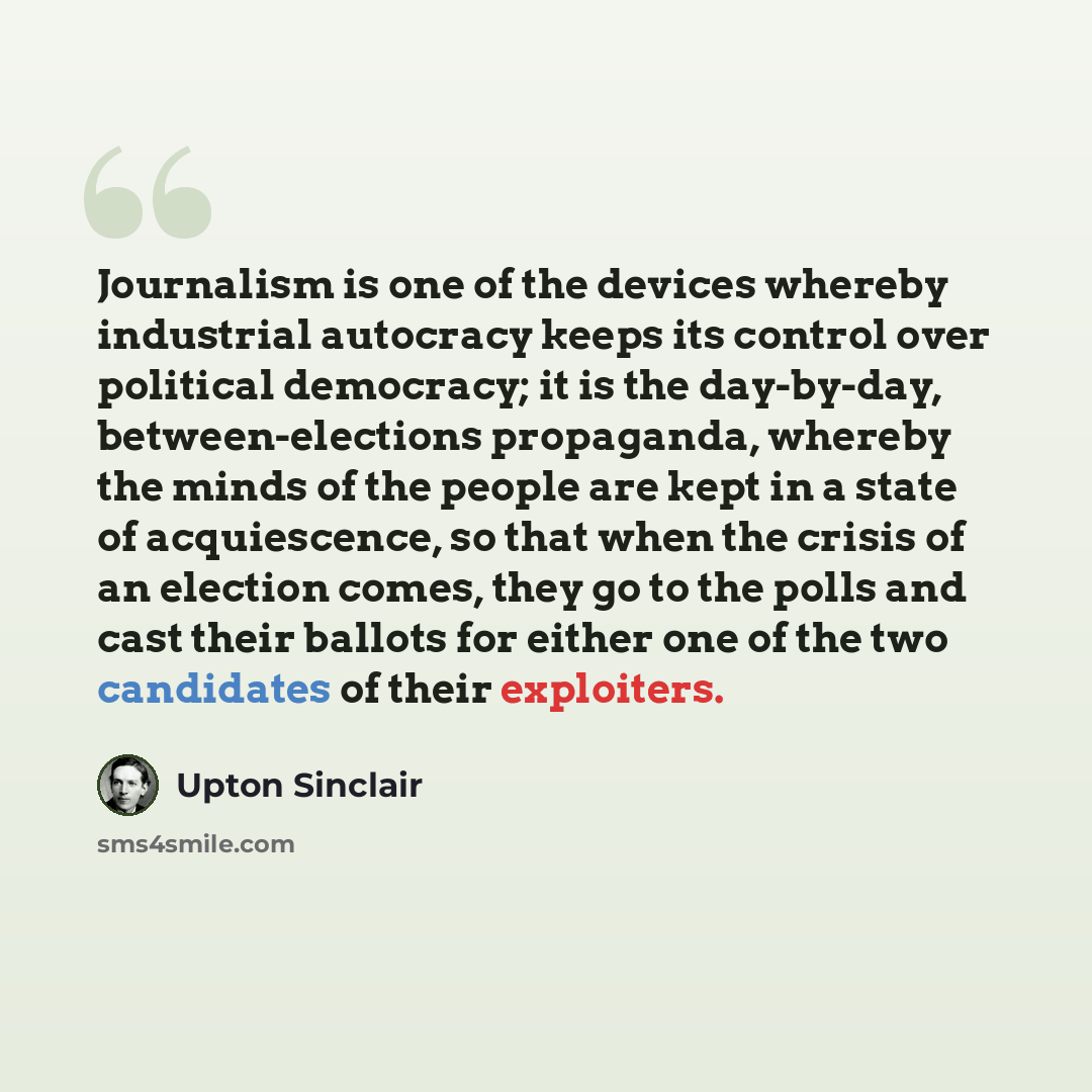 “Journalism is one of the devices whereby industrial autocracy keeps its control over political democracy; it is the day-by-day, between-elections propaganda, whereby the minds of the people are kept in a state of acquiescence, so that when the crisis of an election comes, they go to the polls and…” quote by Upton Sinclair