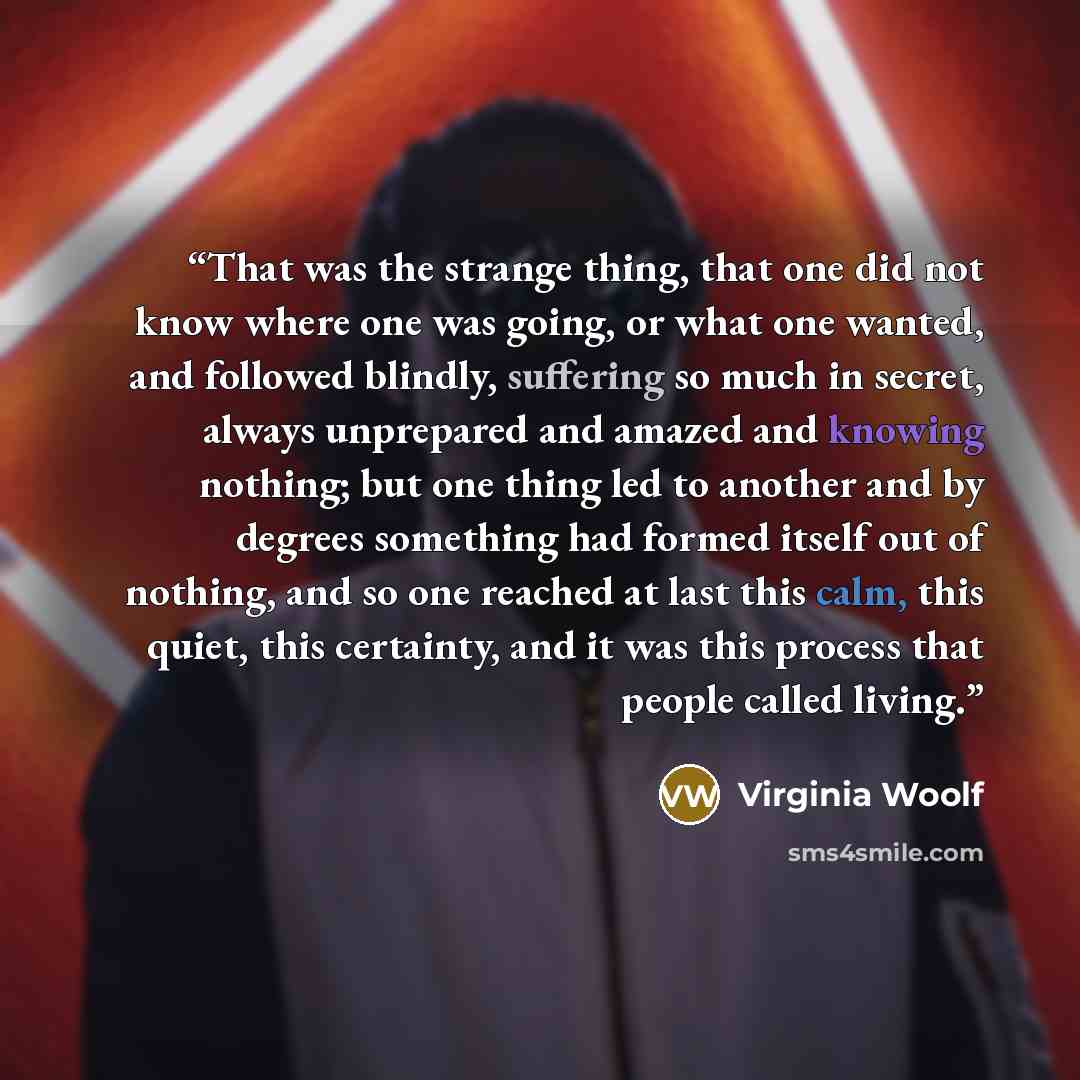 “That was the strange thing, that one did not know where one was going, or what one wanted, and followed blindly, suffering so much in secret, always unprepared and amazed and knowing nothing; but one thing led to another and by degrees something had formed itself out of nothing, and so one reached…” quote by Virginia Woolf
