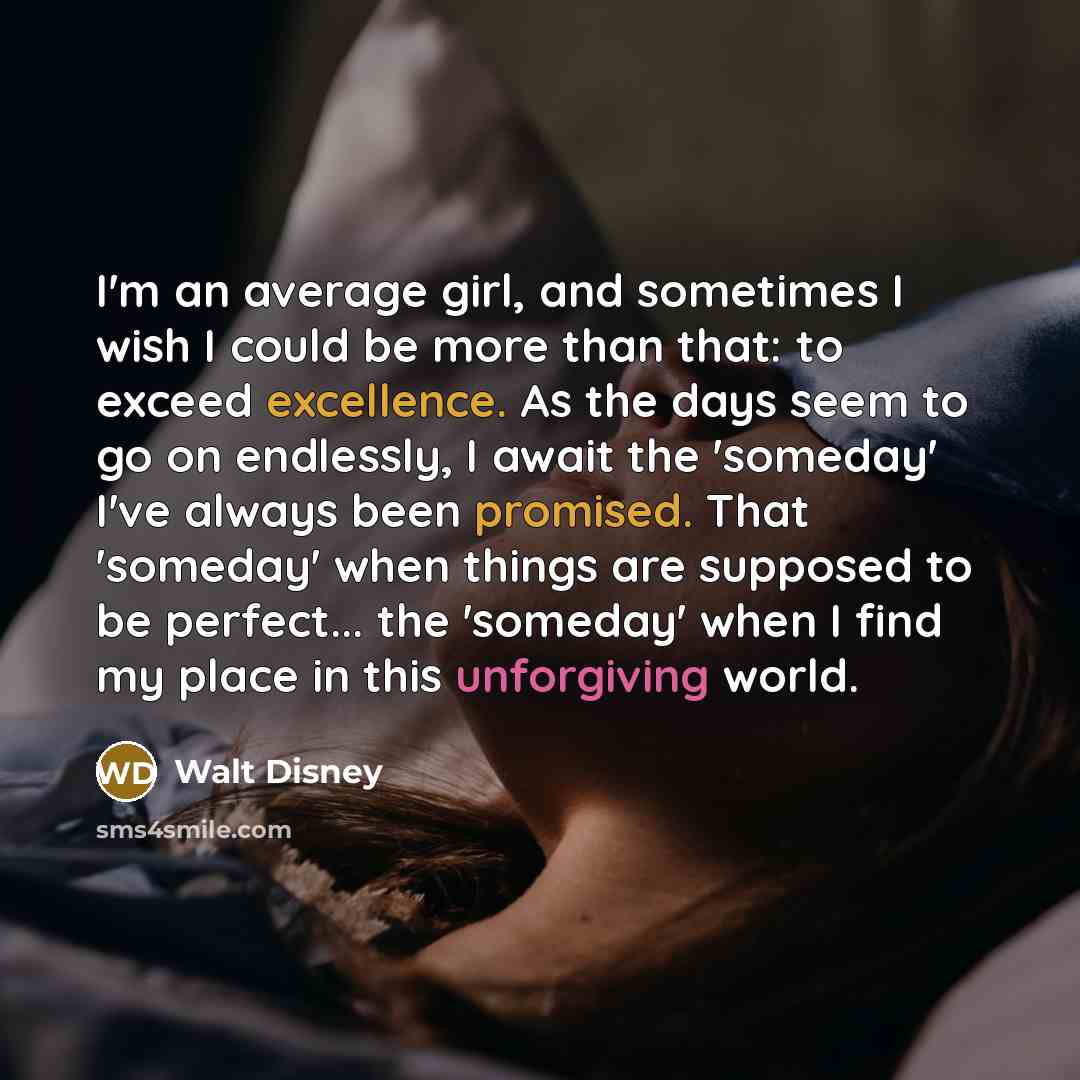 “I'm an average girl, and sometimes I wish I could be more than that: to exceed excellence. As the days seem to go on endlessly, I await the 'someday' I've always been promised. That 'someday' when things are supposed to be perfect... the 'someday' when I find my place in this unforgiving world.” quote by Walt Disney