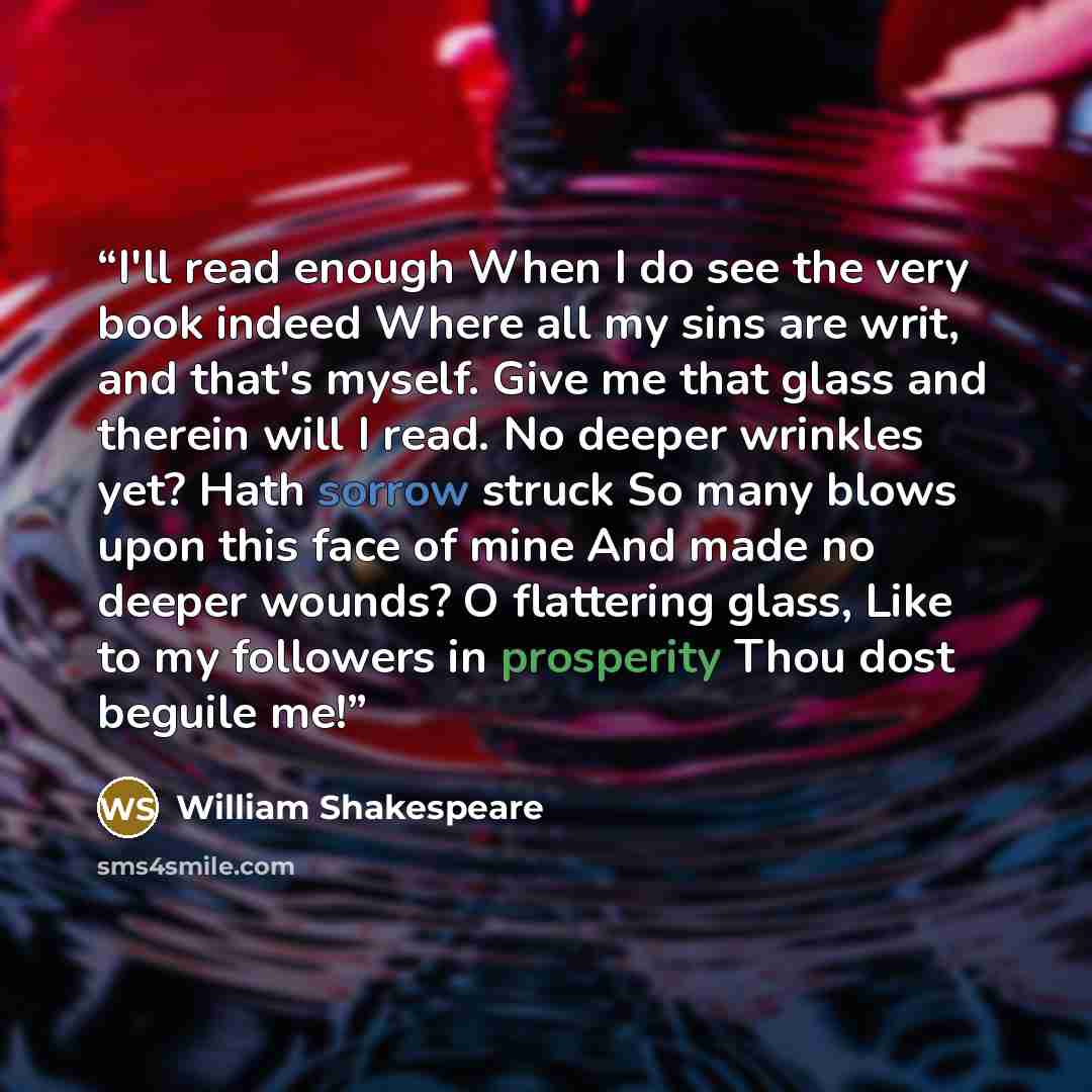 “I'll read enough When I do see the very book indeed Where all my sins are writ, and that's myself. Give me that glass and therein will I read. No deeper wrinkles yet? Hath sorrow struck So many blows upon this face of mine And made no deeper wounds? O flattering glass, Like to my followers in…” quote by William Shakespeare