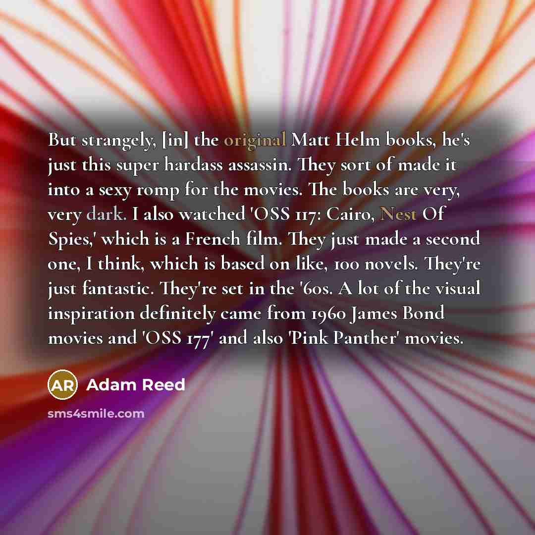 “But strangely, [in] the original Matt Helm books, he's just this super hardass assassin. They sort of made it into a sexy romp for the movies. The books are very, very dark. I also watched 'OSS 117: Cairo, Nest Of Spies,' which is a French film. They just made a second one, I think, which is based…” quote by Adam Reed