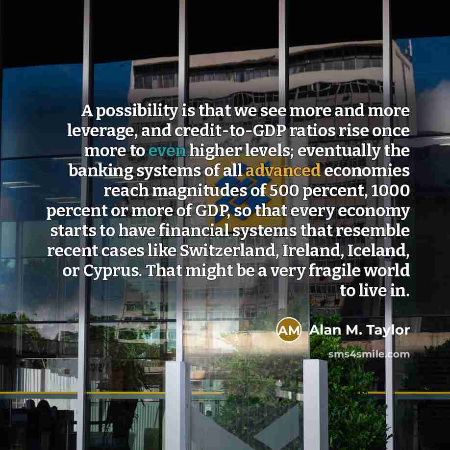 “A possibility is that we see more and more leverage, and credit-to-GDP ratios rise once more to even higher levels; eventually the banking systems of all advanced economies reach magnitudes of 500 percent, 1000 percent or more of GDP, so that every economy starts to have financial systems that…” quote by Alan M. Taylor