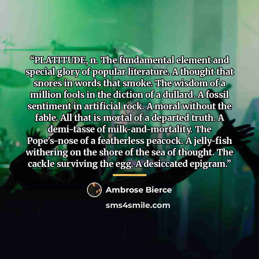 “PLATITUDE, n. The fundamental element and special glory of popular literature. A thought that snores in words that smoke. The wisdom of a million fools in the diction of a dullard. A fossil sentiment in artificial rock. A moral without the fable. All that is mortal of a departed truth. A…” quote by Ambrose Bierce