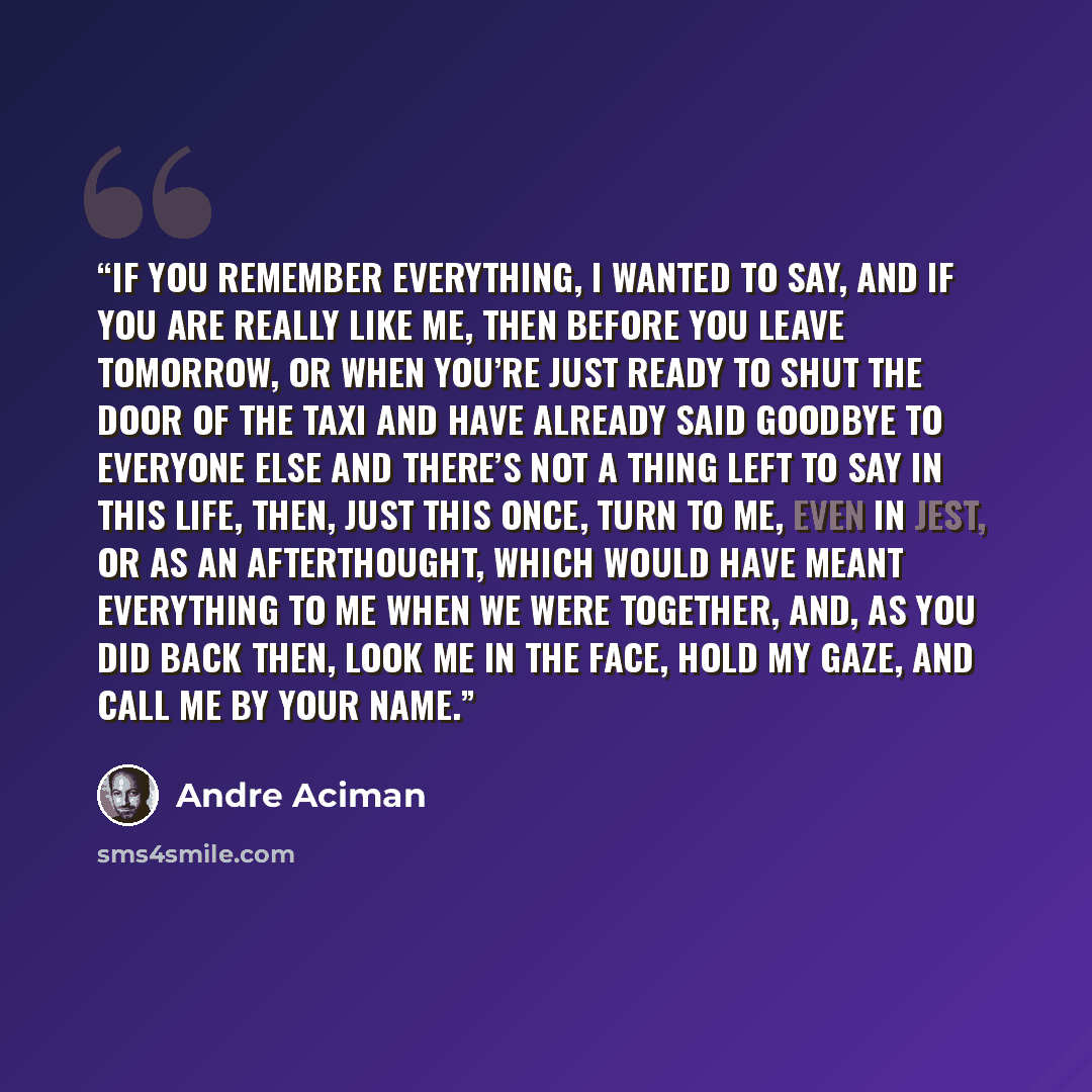 “If you remember everything, I wanted to say, and if you are really like me, then before you leave tomorrow, or when you’re just ready to shut the door of the taxi and have already said goodbye to everyone else and there’s not a thing left to say in this life, then, just this once, turn to me, even…” quote by André Aciman